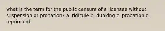 what is the term for the public censure of a licensee without suspension or probation? a. ridicule b. dunking c. probation d. reprimand