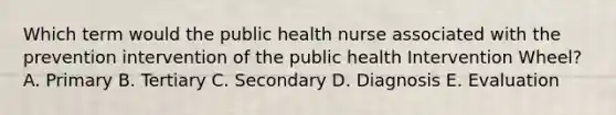 Which term would the public health nurse associated with the prevention intervention of the public health Intervention Wheel? A. Primary B. Tertiary C. Secondary D. Diagnosis E. Evaluation