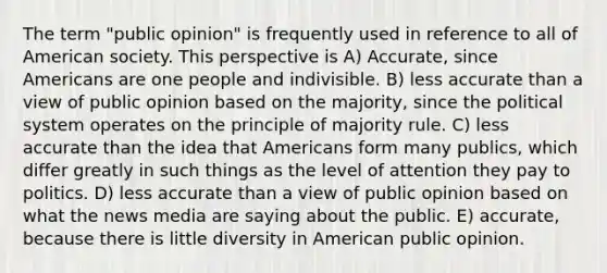 The term "public opinion" is frequently used in reference to all of American society. This perspective is A) Accurate, since Americans are one people and indivisible. B) less accurate than a view of public opinion based on the majority, since the political system operates on the principle of majority rule. C) less accurate than the idea that Americans form many publics, which differ greatly in such things as the level of attention they pay to politics. D) less accurate than a view of public opinion based on what the news media are saying about the public. E) accurate, because there is little diversity in American public opinion.