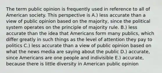 The term public opinion is frequently used in reference to all of American society. This perspective is A.) less accurate than a view of public opinion based on the majority, since the political system operates on the principle of majority rule. B.) less accurate than the idea that Americans form many publics, which differ greatly in such things as the level of attention they pay to politics C.) less accurate than a view of public opinion based on what the news media are saying about the public D.) accurate, since Americans are one people and indivisible E.) accurate, because there is little diversity in American public opinion