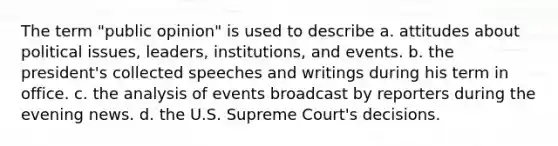 The term "public opinion" is used to describe a. attitudes about political issues, leaders, institutions, and events. b. the president's collected speeches and writings during his term in office. c. the analysis of events broadcast by reporters during the evening news. d. the U.S. Supreme Court's decisions.