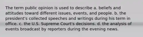 The term public opinion is used to describe a. beliefs and attitudes toward different issues, events, and people. b. the president's collected speeches and writings during his term in office. c. the U.S. Supreme Court's decisions. d. the analysis of events broadcast by reporters during the evening news.