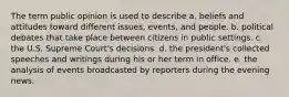 The term public opinion is used to describe a. beliefs and attitudes toward different issues, events, and people. b. political debates that take place between citizens in public settings. c. the U.S. Supreme Court's decisions. d. the president's collected speeches and writings during his or her term in office. e. the analysis of events broadcasted by reporters during the evening news.