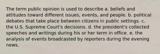 The term public opinion is used to describe a. beliefs and attitudes toward different issues, events, and people. b. political debates that take place between citizens in public settings. c. the U.S. Supreme Court's decisions. d. the president's collected speeches and writings during his or her term in office. e. the analysis of events broadcasted by reporters during the evening news.