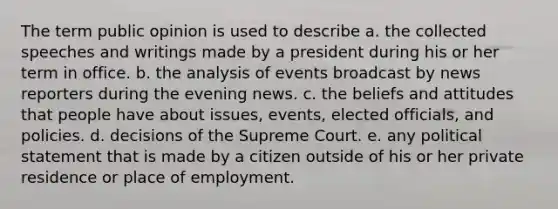 The term public opinion is used to describe a. the collected speeches and writings made by a president during his or her term in office. b. the analysis of events broadcast by news reporters during the evening news. c. the beliefs and attitudes that people have about issues, events, elected officials, and policies. d. decisions of the Supreme Court. e. any political statement that is made by a citizen outside of his or her private residence or place of employment.