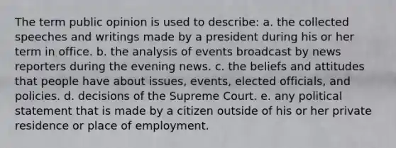 The term public opinion is used to describe: a. the collected speeches and writings made by a president during his or her term in office. b. the analysis of events broadcast by news reporters during the evening news. c. the beliefs and attitudes that people have about issues, events, elected officials, and policies. d. decisions of the Supreme Court. e. any political statement that is made by a citizen outside of his or her private residence or place of employment.