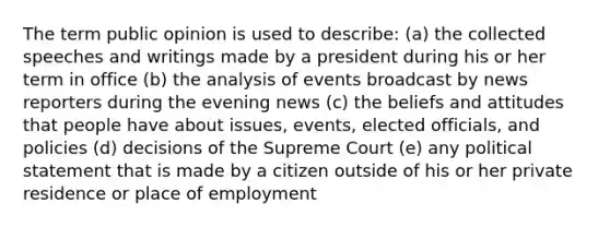 The term public opinion is used to describe: (a) the collected speeches and writings made by a president during his or her term in office (b) the analysis of events broadcast by news reporters during the evening news (c) the beliefs and attitudes that people have about issues, events, elected officials, and policies (d) decisions of the Supreme Court (e) any political statement that is made by a citizen outside of his or her private residence or place of employment