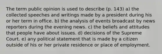 The term public opinion is used to describe (p. 143) a) the collected speeches and writings made by a president during his or her term in office. b) the analysis of events broadcast by news reporters during the evening news. c) the beliefs and attitudes that people have about issues. d) decisions of the Supreme Court. e) any political statement that is made by a citizen outside of his or her private residence or place of employment.