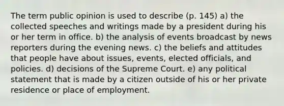 The term public opinion is used to describe (p. 145) a) the collected speeches and writings made by a president during his or her term in office. b) the analysis of events broadcast by news reporters during the evening news. c) the beliefs and attitudes that people have about issues, events, elected officials, and policies. d) decisions of the Supreme Court. e) any political statement that is made by a citizen outside of his or her private residence or place of employment.