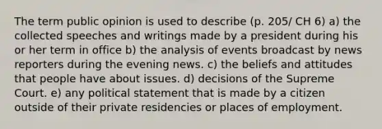 The term public opinion is used to describe (p. 205/ CH 6) a) the collected speeches and writings made by a president during his or her term in office b) the analysis of events broadcast by news reporters during the evening news. c) the beliefs and attitudes that people have about issues. d) decisions of the Supreme Court. e) any political statement that is made by a citizen outside of their private residencies or places of employment.