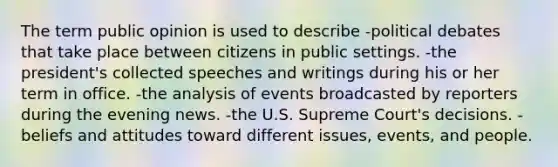 The term public opinion is used to describe -political debates that take place between citizens in public settings. -the president's collected speeches and writings during his or her term in office. -the analysis of events broadcasted by reporters during the evening news. -the U.S. Supreme Court's decisions. -beliefs and attitudes toward different issues, events, and people.