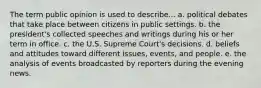 The term public opinion is used to describe... a. political debates that take place between citizens in public settings. b. the president's collected speeches and writings during his or her term in office. c. the U.S. Supreme Court's decisions. d. beliefs and attitudes toward different issues, events, and people. e. the analysis of events broadcasted by reporters during the evening news.