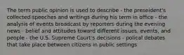 The term public opinion is used to describe - the preseident's collected speeches and writings during his term in office - the analysis of events broadcast by reporters during the evening news - belief and attitudes toward different issues, events, and people - the U.S. Supreme Court's decisions - polical debates that take place between citizens in public settings