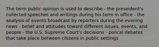 The term public opinion is used to describe - the preseident's collected speeches and writings during his term in office - the analysis of events broadcast by reporters during the evening news - belief and attitudes toward different issues, events, and people - the U.S. Supreme Court's decisions - polical debates that take place between citizens in public settings