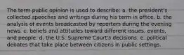 The term public opinion is used to describe: a. the president's collected speeches and writings during his term in office. b. the analysis of events broadcasted by reporters during the evening news. c. beliefs and attitudes toward different issues, events, and people. d. the U.S. Supreme Court's decisions. e. political debates that take place between citizens in public settings.