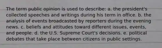 The term public opinion is used to describe: a. the president's collected speeches and writings during his term in office. b. the analysis of events broadcasted by reporters during the evening news. c. beliefs and attitudes toward different issues, events, and people. d. the U.S. Supreme Court's decisions. e. political debates that take place between citizens in public settings.