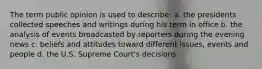The term public opinion is used to describe: a. the presidents collected speeches and writings during his term in office b. the analysis of events broadcasted by reporters during the evening news c. beliefs and attitudes toward different issues, events and people d. the U.S. Supreme Court's decisions