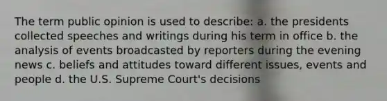 The term public opinion is used to describe: a. the presidents collected speeches and writings during his term in office b. the analysis of events broadcasted by reporters during the evening news c. beliefs and attitudes toward different issues, events and people d. the U.S. Supreme Court's decisions