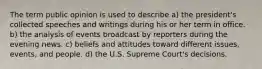 The term public opinion is used to describe a) the president's collected speeches and writings during his or her term in office. b) the analysis of events broadcast by reporters during the evening news. c) beliefs and attitudes toward different issues, events, and people. d) the U.S. Supreme Court's decisions.