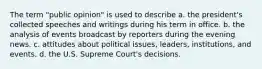 The term "public opinion" is used to describe a. the president's collected speeches and writings during his term in office. b. the analysis of events broadcast by reporters during the evening news. c. attitudes about political issues, leaders, institutions, and events. d. the U.S. Supreme Court's decisions.