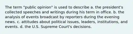 The term "public opinion" is used to describe a. the president's collected speeches and writings during his term in office. b. the analysis of events broadcast by reporters during the evening news. c. attitudes about political issues, leaders, institutions, and events. d. the U.S. Supreme Court's decisions.