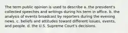 The term public opinion is used to describe a. the president's collected speeches and writings during his term in office. b. the analysis of events broadcast by reporters during the evening news. c. beliefs and attitudes toward different issues, events, and people. d. the U.S. Supreme Court's decisions.