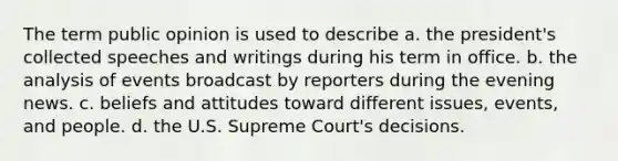 The term public opinion is used to describe a. the president's collected speeches and writings during his term in office. b. the analysis of events broadcast by reporters during the evening news. c. beliefs and attitudes toward different issues, events, and people. d. the U.S. Supreme Court's decisions.