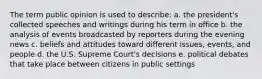 The term public opinion is used to describe: a. the president's collected speeches and writings during his term in office b. the analysis of events broadcasted by reporters during the evening news c. beliefs and attitudes toward different issues, events, and people d. the U.S. Supreme Court's decisions e. political debates that take place between citizens in public settings