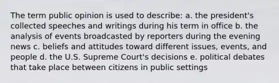 The term public opinion is used to describe: a. the president's collected speeches and writings during his term in office b. the analysis of events broadcasted by reporters during the evening news c. beliefs and attitudes toward different issues, events, and people d. the U.S. Supreme Court's decisions e. political debates that take place between citizens in public settings