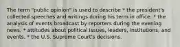 The term "public opinion" is used to describe * the president's collected speeches and writings during his term in office. * the analysis of events broadcast by reporters during the evening news. * attitudes about political issues, leaders, institutions, and events. * the U.S. Supreme Court's decisions.