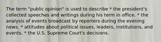 The term "public opinion" is used to describe * the president's collected speeches and writings during his term in office. * the analysis of events broadcast by reporters during the evening news. * attitudes about political issues, leaders, institutions, and events. * the U.S. Supreme Court's decisions.