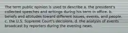 The term public opinion is used to describe a. the president's collected speeches and writings during his term in office. b. beliefs and attitudes toward different issues, events, and people. c. the U.S. Supreme Court's decisions. d. the analysis of events broadcast by reporters during the evening news.