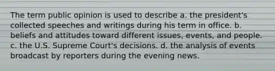 The term public opinion is used to describe a. the president's collected speeches and writings during his term in office. b. beliefs and attitudes toward different issues, events, and people. c. the U.S. Supreme Court's decisions. d. the analysis of events broadcast by reporters during the evening news.