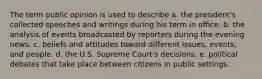 The term public opinion is used to describe a. the president's collected speeches and writings during his term in office. b. the analysis of events broadcasted by reporters during the evening news. c. beliefs and attitudes toward different issues, events, and people. d. the U.S. Supreme Court's decisions. e. political debates that take place between citizens in public settings.