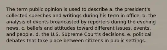 The term public opinion is used to describe a. the president's collected speeches and writings during his term in office. b. the analysis of events broadcasted by reporters during the evening news. c. beliefs and attitudes toward different issues, events, and people. d. the U.S. Supreme Court's decisions. e. political debates that take place between citizens in public settings.