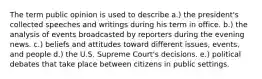 The term public opinion is used to describe a.) the president's collected speeches and writings during his term in office. b.) the analysis of events broadcasted by reporters during the evening news. c.) beliefs and attitudes toward different issues, events, and people d.) the U.S. Supreme Court's decisions. e.) political debates that take place between citizens in public settings.