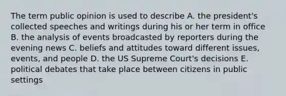 The term public opinion is used to describe A. the president's collected speeches and writings during his or her term in office B. the analysis of events broadcasted by reporters during the evening news C. beliefs and attitudes toward different issues, events, and people D. the US Supreme Court's decisions E. political debates that take place between citizens in public settings