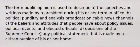 The term public opinion is used to describe a) the speeches and writings made by a president during his or her term in office. b) political punditry and analysis broadcast on cable news channels. c) the beliefs and attitudes that people have about policy issues, political events, and elected officials. d) decisions of the Supreme Court. e) any political statement that is made by a citizen outside of his or her home.