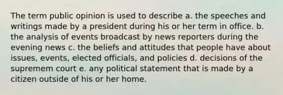 The term public opinion is used to describe a. the speeches and writings made by a president during his or her term in office. b. the analysis of events broadcast by news reporters during the evening news c. the beliefs and attitudes that people have about issues, events, elected officials, and policies d. decisions of the supremem court e. any political statement that is made by a citizen outside of his or her home.