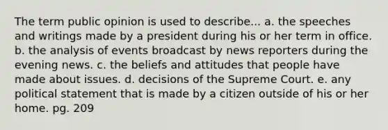 The term public opinion is used to describe... a. the speeches and writings made by a president during his or her term in office. b. the analysis of events broadcast by news reporters during the evening news. c. the beliefs and attitudes that people have made about issues. d. decisions of the Supreme Court. e. any political statement that is made by a citizen outside of his or her home. pg. 209