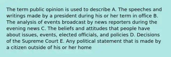 The term public opinion is used to describe A. The speeches and writings made by a president during his or her term in office B. The analysis of events broadcast by news reporters during the evening news C. The beliefs and attitudes that people have about issues, events, elected officials, and policies D. Decisions of the Supreme Court E. Any political statement that is made by a citizen outside of his or her home