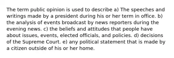 The term public opinion is used to describe a) The speeches and writings made by a president during his or her term in office. b) the analysis of events broadcast by news reporters during the evening news. c) the beliefs and attitudes that people have about issues, events, elected officials, and policies. d) decisions of the Supreme Court. e) any political statement that is made by a citizen outside of his or her home.