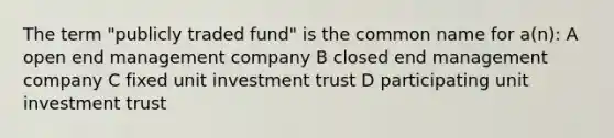 The term "publicly traded fund" is the common name for a(n): A open end management company B closed end management company C fixed unit investment trust D participating unit investment trust