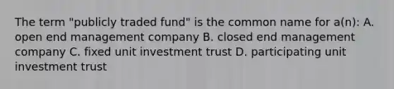 The term "publicly traded fund" is the common name for a(n): A. open end management company B. closed end management company C. fixed unit investment trust D. participating unit investment trust