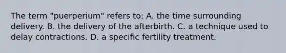 The term​ "puerperium" refers​ to: A. the time surrounding delivery. B. the delivery of the afterbirth. C. a technique used to delay contractions. D. a specific fertility treatment.