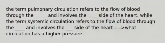 the term pulmonary circulation refers to the flow of blood through the _____ and involves the ____ side of the heart, while the term systemic circulation refers to the flow of blood through the ____ and involves the ___ side of the heart ---->what circulation has a higher pressure