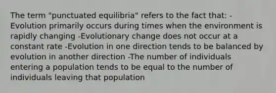 The term "punctuated equilibria" refers to the fact that: -Evolution primarily occurs during times when the environment is rapidly changing -Evolutionary change does not occur at a constant rate -Evolution in one direction tends to be balanced by evolution in another direction -The number of individuals entering a population tends to be equal to the number of individuals leaving that population