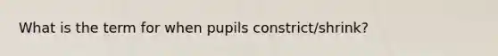 What is the term for when pupils constrict/shrink?