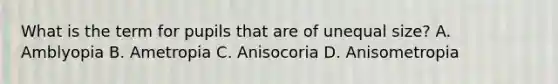 What is the term for pupils that are of unequal size? A. Amblyopia B. Ametropia C. Anisocoria D. Anisometropia