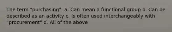 The term "purchasing": a. Can mean a functional group b. Can be described as an activity c. Is often used interchangeably with "procurement" d. All of the above